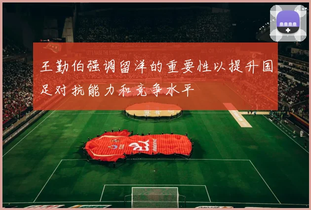 王勤伯强调留洋的重要性以提升国足对抗能力和竞争水平