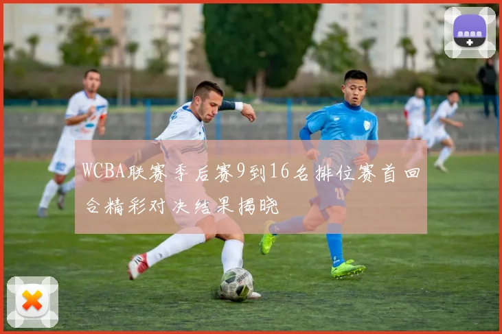 WCBA联赛季后赛9到16名排位赛首回合精彩对决结果揭晓