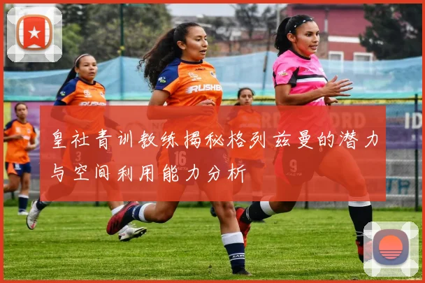 皇社青训教练揭秘格列兹曼的潜力与空间利用能力分析
