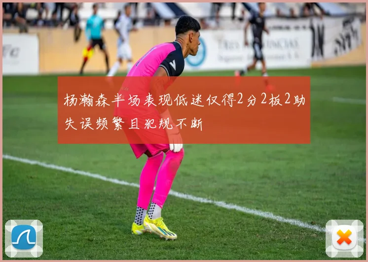 杨瀚森半场表现低迷仅得2分2板2助失误频繁且犯规不断