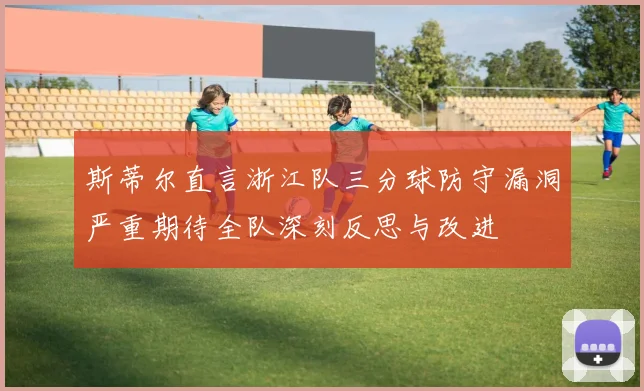 斯蒂尔直言浙江队三分球防守漏洞严重期待全队深刻反思与改进