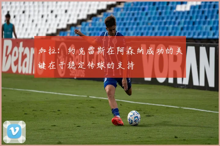 加拉：约克雷斯在阿森纳成功的关键在于稳定传球的支持